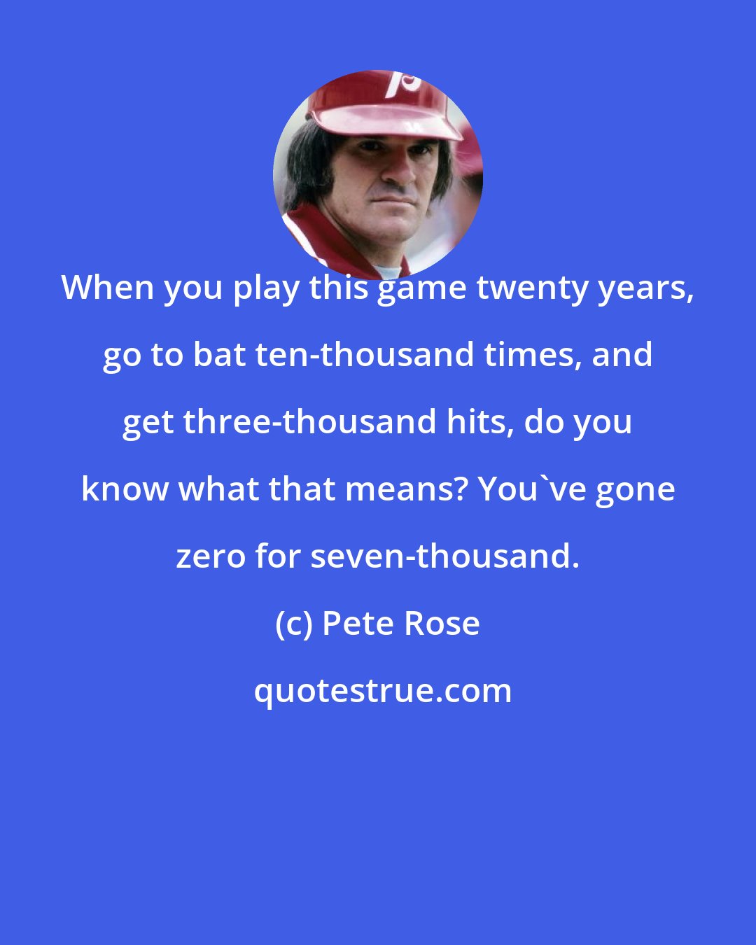 Pete Rose: When you play this game twenty years, go to bat ten-thousand times, and get three-thousand hits, do you know what that means? You've gone zero for seven-thousand.