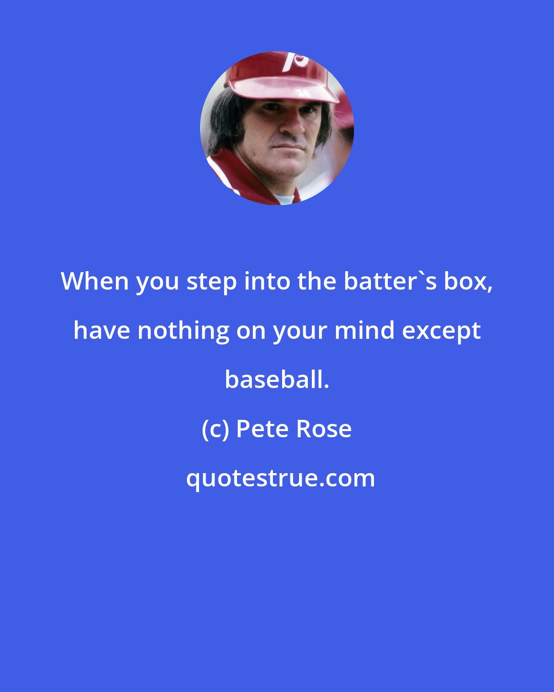 Pete Rose: When you step into the batter's box, have nothing on your mind except baseball.