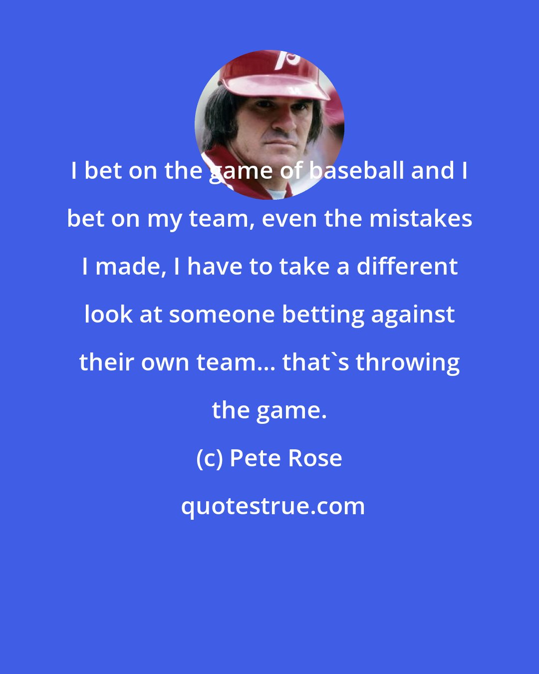 Pete Rose: I bet on the game of baseball and I bet on my team, even the mistakes I made, I have to take a different look at someone betting against their own team... that's throwing the game.