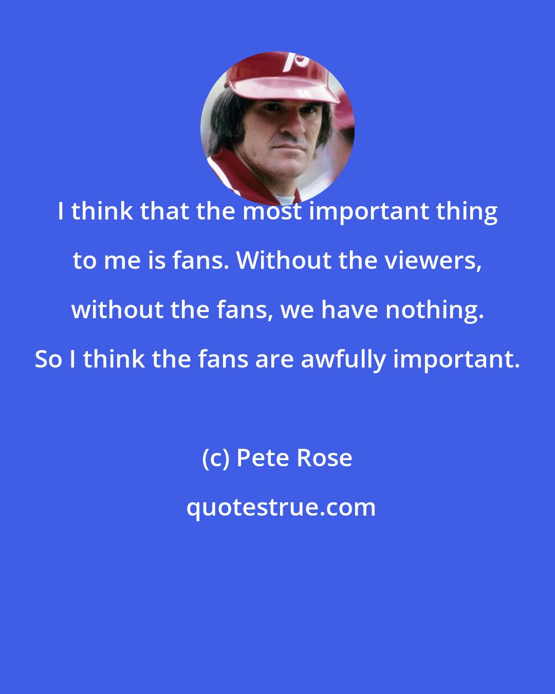 Pete Rose: I think that the most important thing to me is fans. Without the viewers, without the fans, we have nothing. So I think the fans are awfully important.