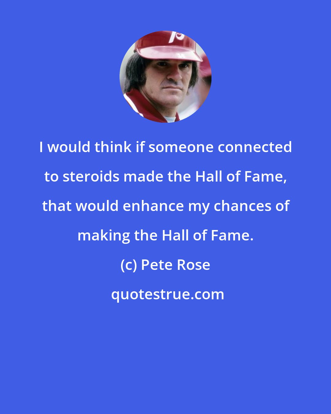 Pete Rose: I would think if someone connected to steroids made the Hall of Fame, that would enhance my chances of making the Hall of Fame.