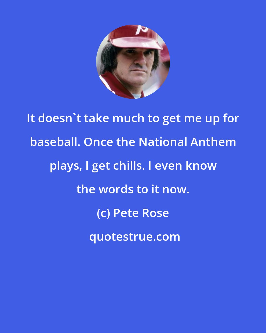 Pete Rose: It doesn't take much to get me up for baseball. Once the National Anthem plays, I get chills. I even know the words to it now.