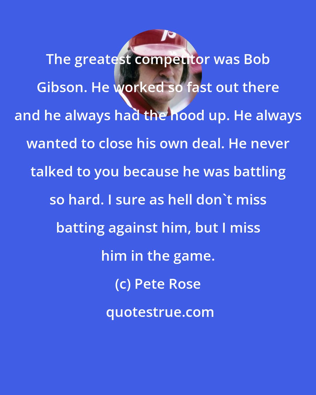 Pete Rose: The greatest competitor was Bob Gibson. He worked so fast out there and he always had the hood up. He always wanted to close his own deal. He never talked to you because he was battling so hard. I sure as hell don't miss batting against him, but I miss him in the game.