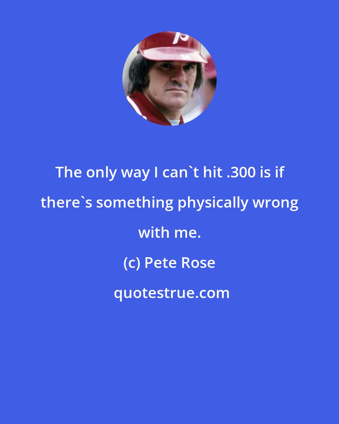 Pete Rose: The only way I can't hit .300 is if there's something physically wrong with me.