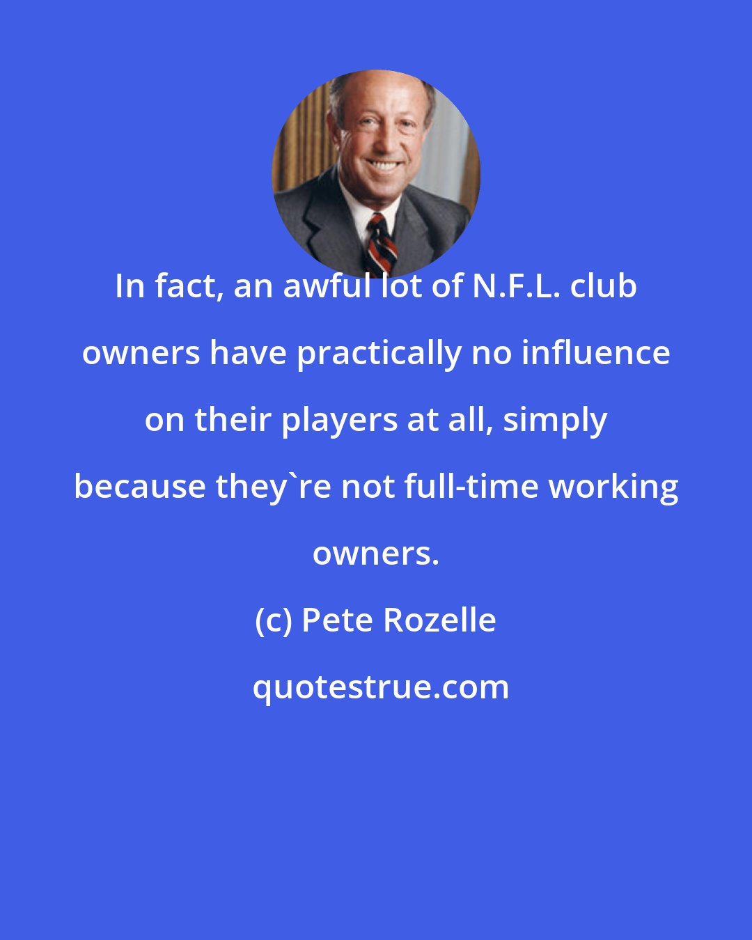 Pete Rozelle: In fact, an awful lot of N.F.L. club owners have practically no influence on their players at all, simply because they're not full-time working owners.