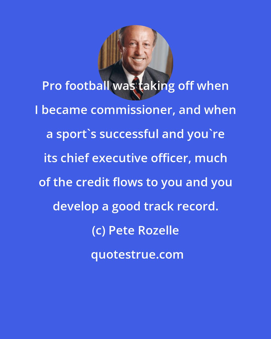 Pete Rozelle: Pro football was taking off when I became commissioner, and when a sport's successful and you're its chief executive officer, much of the credit flows to you and you develop a good track record.