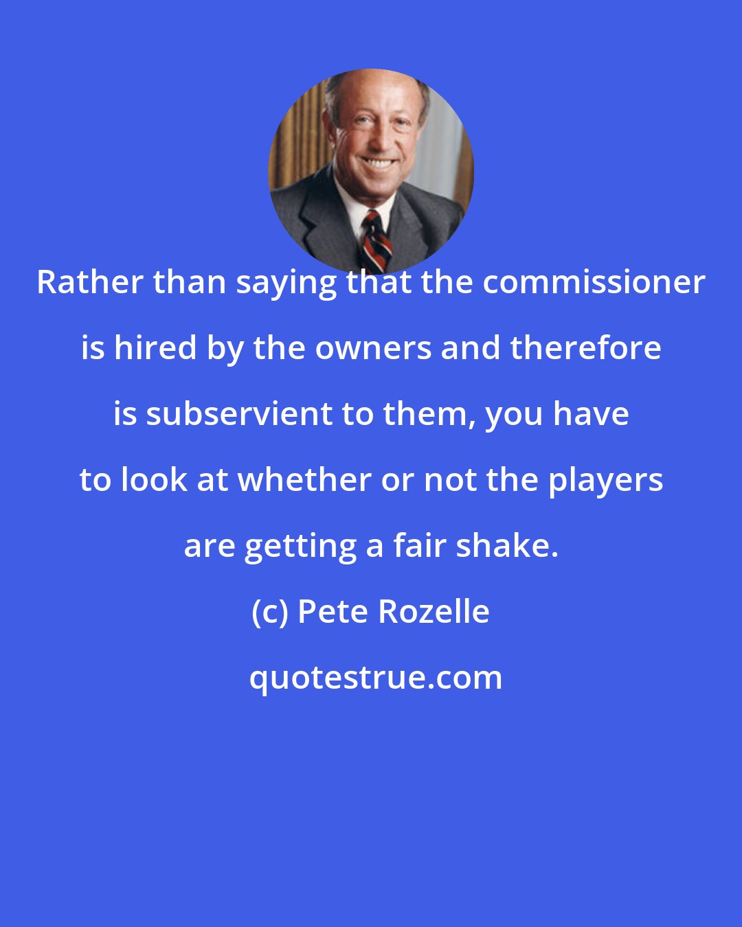 Pete Rozelle: Rather than saying that the commissioner is hired by the owners and therefore is subservient to them, you have to look at whether or not the players are getting a fair shake.