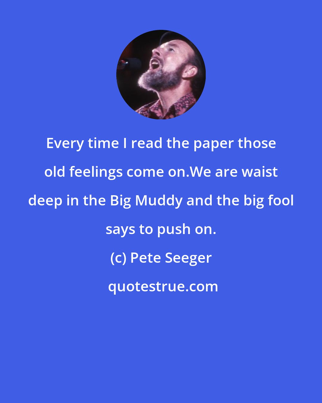Pete Seeger: Every time I read the paper those old feelings come on.We are waist deep in the Big Muddy and the big fool says to push on.