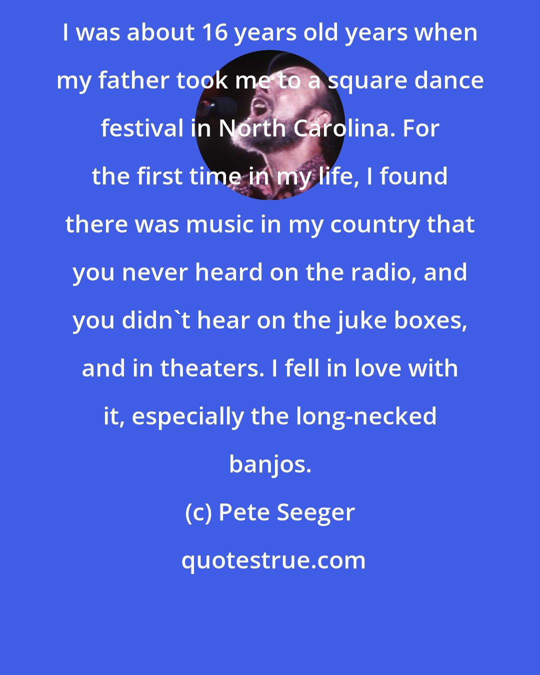 Pete Seeger: I was about 16 years old years when my father took me to a square dance festival in North Carolina. For the first time in my life, I found there was music in my country that you never heard on the radio, and you didn't hear on the juke boxes, and in theaters. I fell in love with it, especially the long-necked banjos.