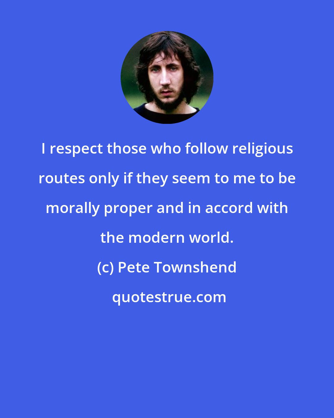 Pete Townshend: I respect those who follow religious routes only if they seem to me to be morally proper and in accord with the modern world.