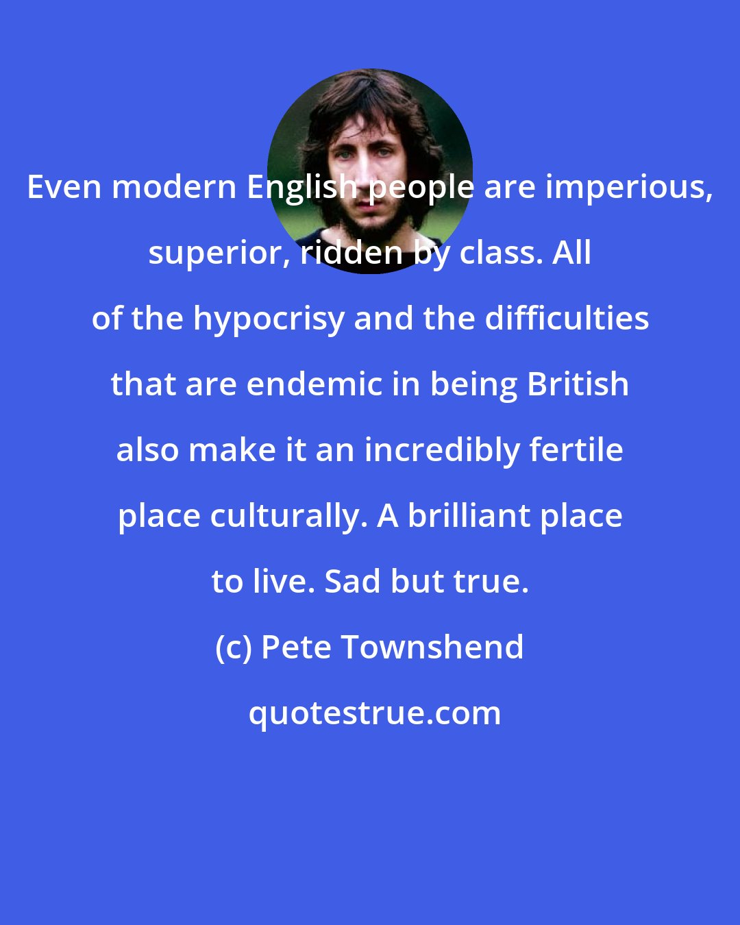 Pete Townshend: Even modern English people are imperious, superior, ridden by class. All of the hypocrisy and the difficulties that are endemic in being British also make it an incredibly fertile place culturally. A brilliant place to live. Sad but true.