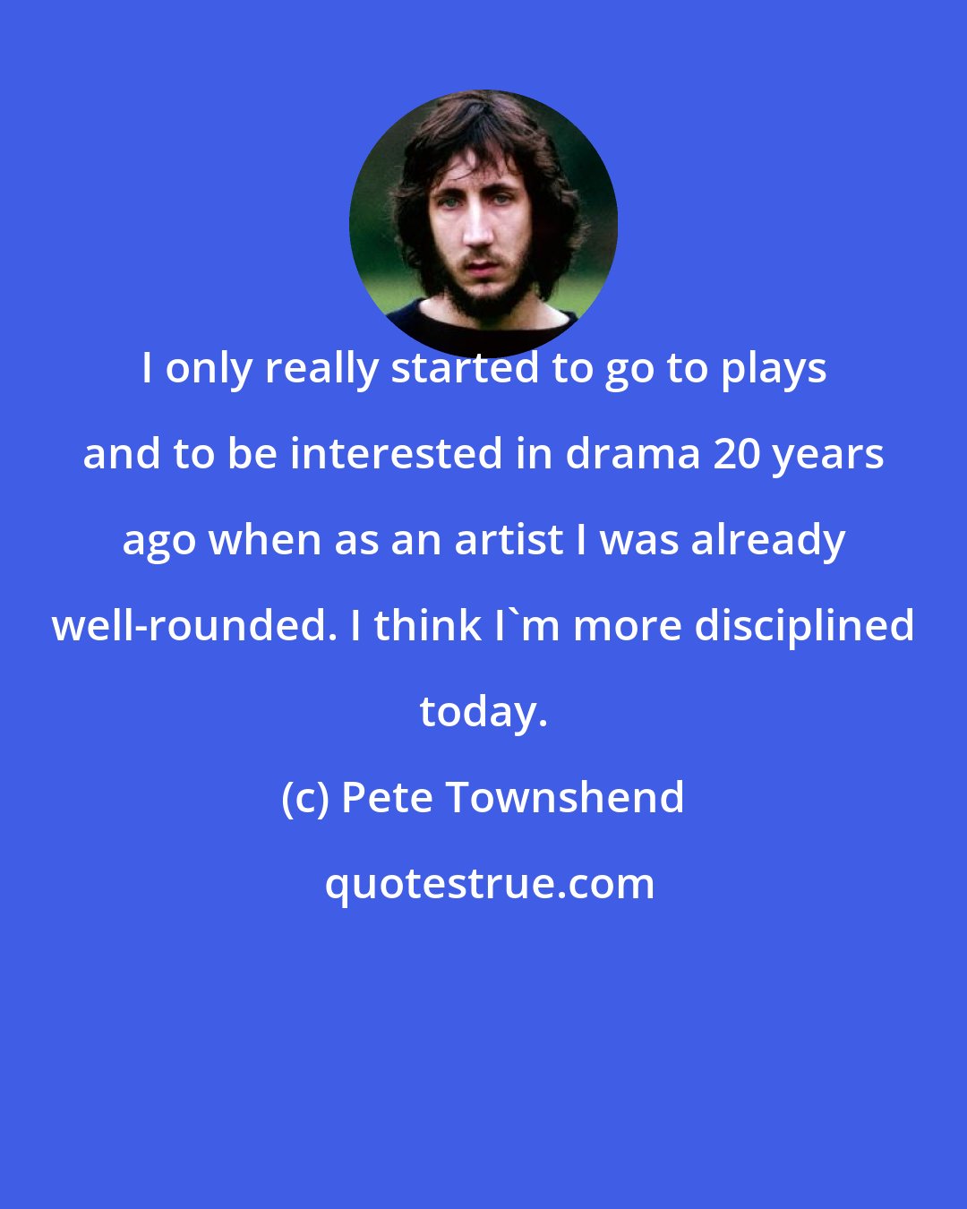 Pete Townshend: I only really started to go to plays and to be interested in drama 20 years ago when as an artist I was already well-rounded. I think I'm more disciplined today.