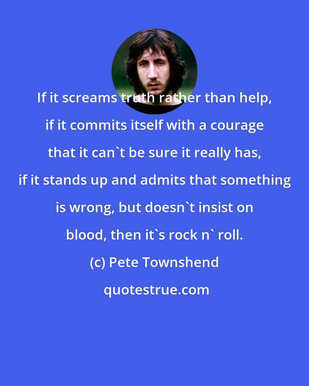 Pete Townshend: If it screams truth rather than help, if it commits itself with a courage that it can't be sure it really has, if it stands up and admits that something is wrong, but doesn't insist on blood, then it's rock n' roll.