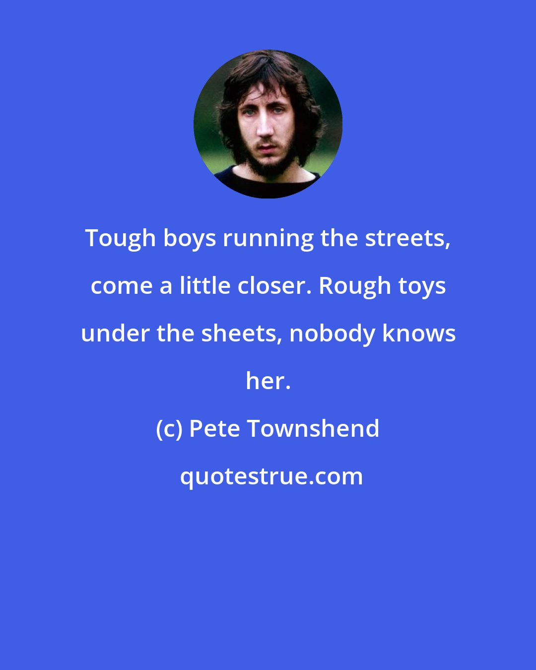 Pete Townshend: Tough boys running the streets, come a little closer. Rough toys under the sheets, nobody knows her.