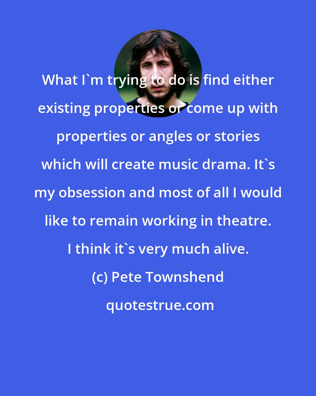 Pete Townshend: What I'm trying to do is find either existing properties or come up with properties or angles or stories which will create music drama. It's my obsession and most of all I would like to remain working in theatre. I think it's very much alive.