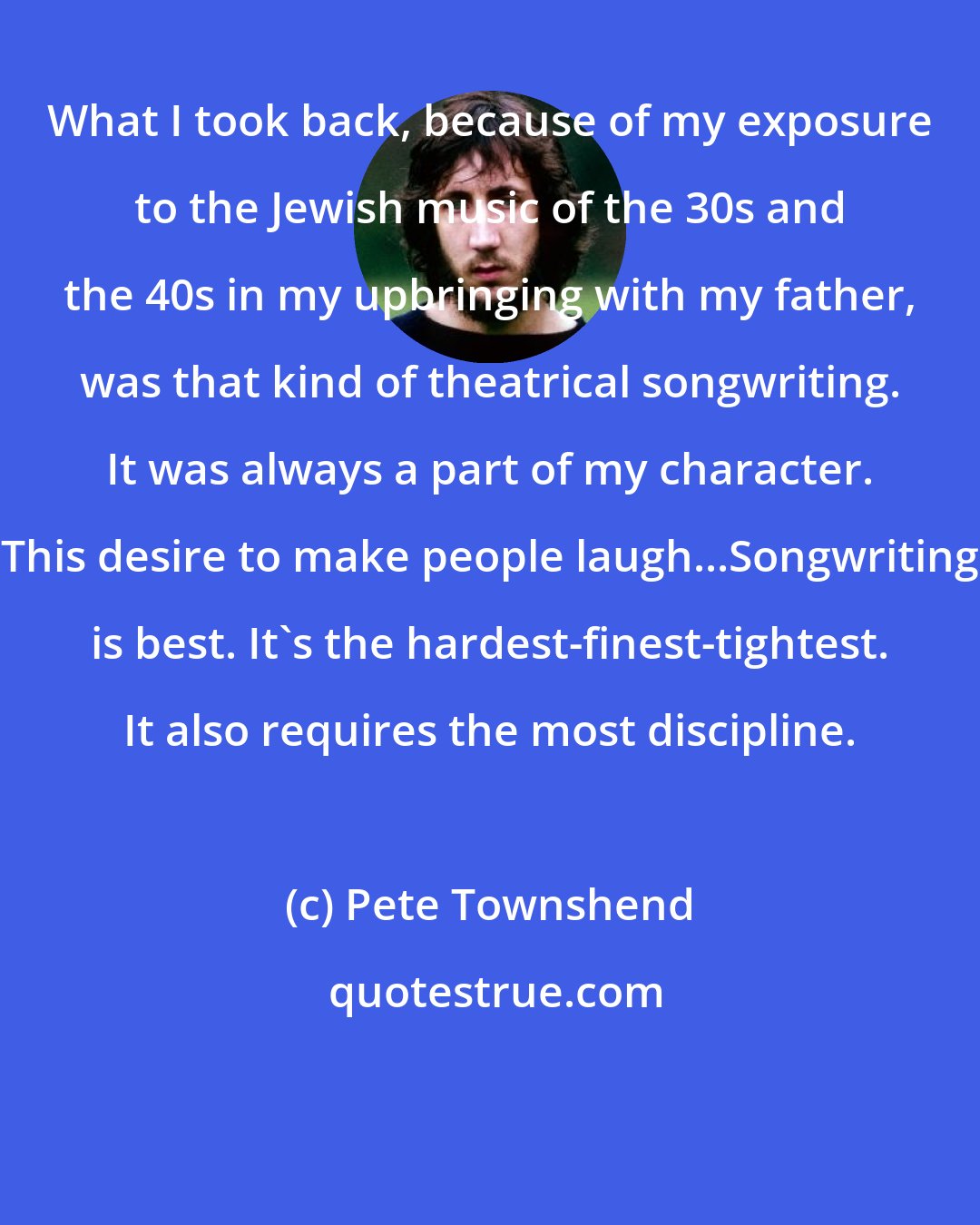 Pete Townshend: What I took back, because of my exposure to the Jewish music of the 30s and the 40s in my upbringing with my father, was that kind of theatrical songwriting. It was always a part of my character. This desire to make people laugh...Songwriting is best. It's the hardest-finest-tightest. It also requires the most discipline.