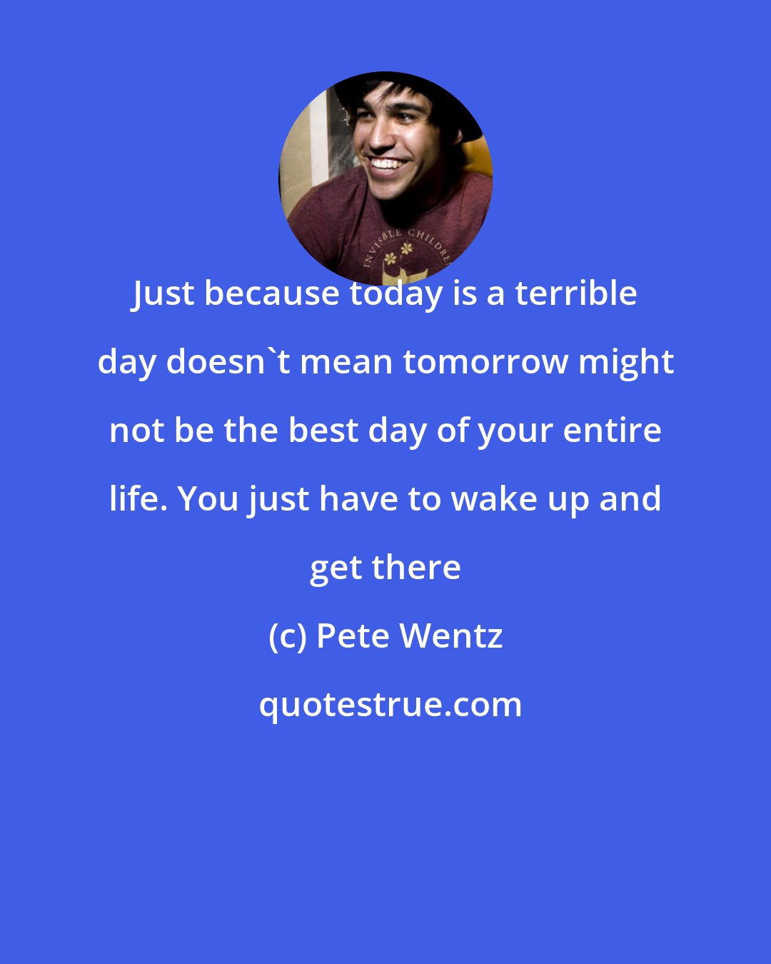 Pete Wentz: Just because today is a terrible day doesn't mean tomorrow might not be the best day of your entire life. You just have to wake up and get there