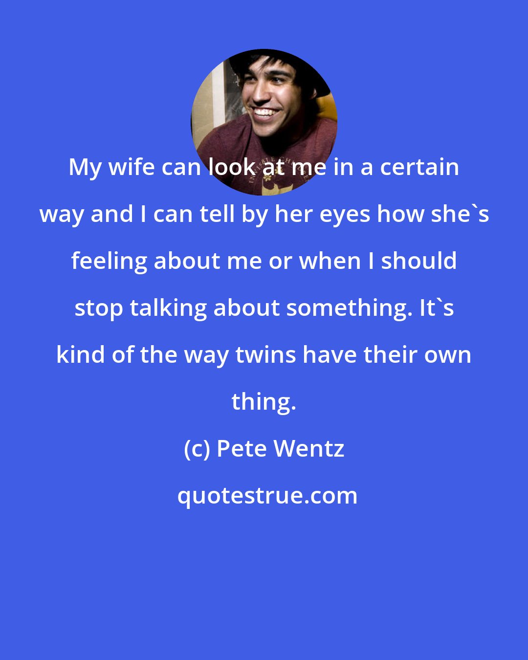 Pete Wentz: My wife can look at me in a certain way and I can tell by her eyes how she's feeling about me or when I should stop talking about something. It's kind of the way twins have their own thing.