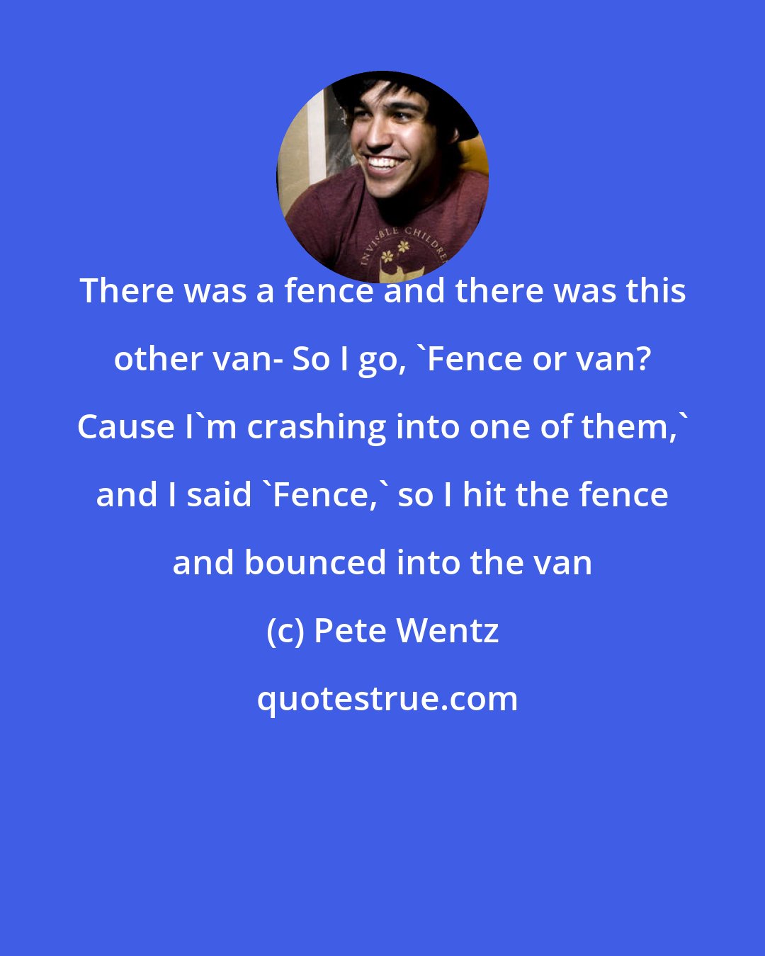 Pete Wentz: There was a fence and there was this other van- So I go, 'Fence or van? Cause I'm crashing into one of them,' and I said 'Fence,' so I hit the fence and bounced into the van