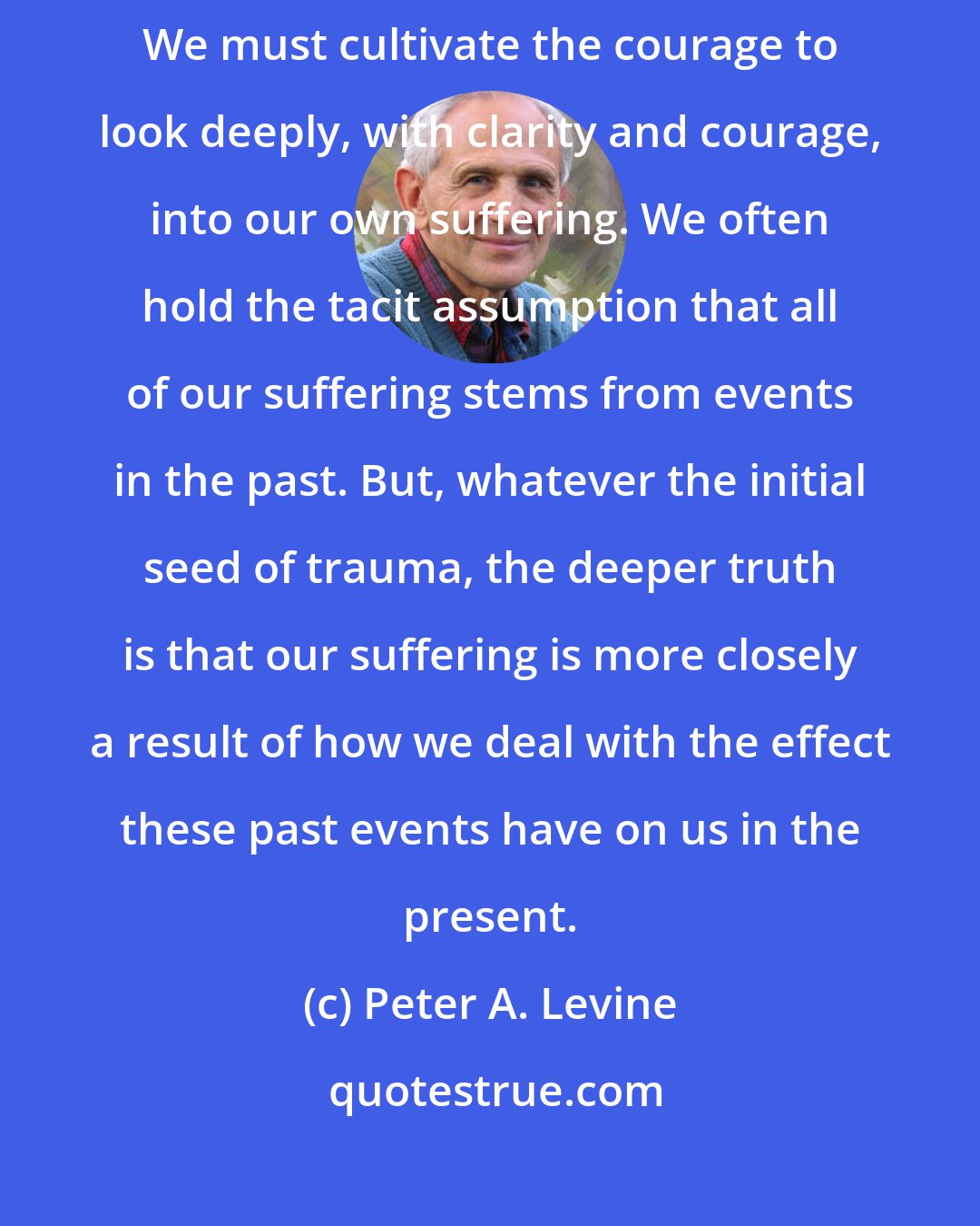 Peter A. Levine: The second noble truth states that we must discover why we are suffering. We must cultivate the courage to look deeply, with clarity and courage, into our own suffering. We often hold the tacit assumption that all of our suffering stems from events in the past. But, whatever the initial seed of trauma, the deeper truth is that our suffering is more closely a result of how we deal with the effect these past events have on us in the present.