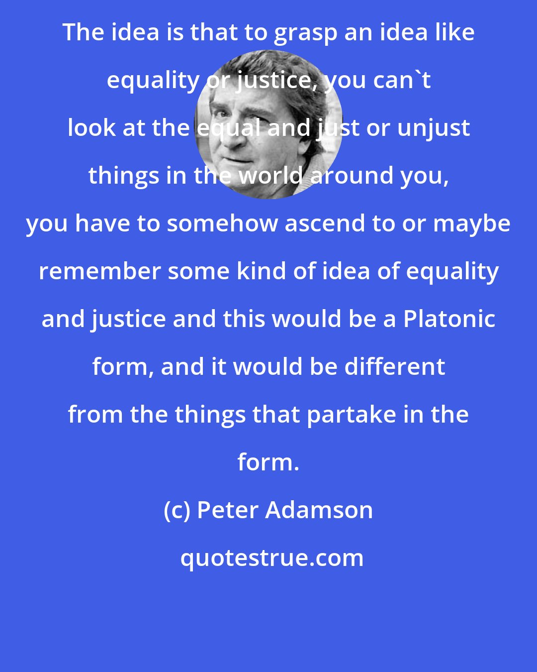 Peter Adamson: The idea is that to grasp an idea like equality or justice, you can't look at the equal and just or unjust things in the world around you, you have to somehow ascend to or maybe remember some kind of idea of equality and justice and this would be a Platonic form, and it would be different from the things that partake in the form.