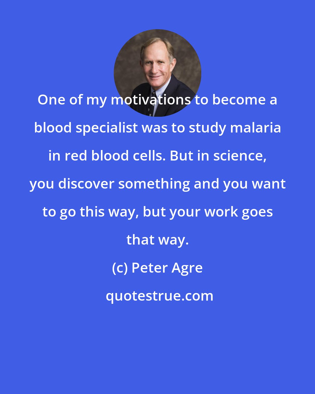 Peter Agre: One of my motivations to become a blood specialist was to study malaria in red blood cells. But in science, you discover something and you want to go this way, but your work goes that way.
