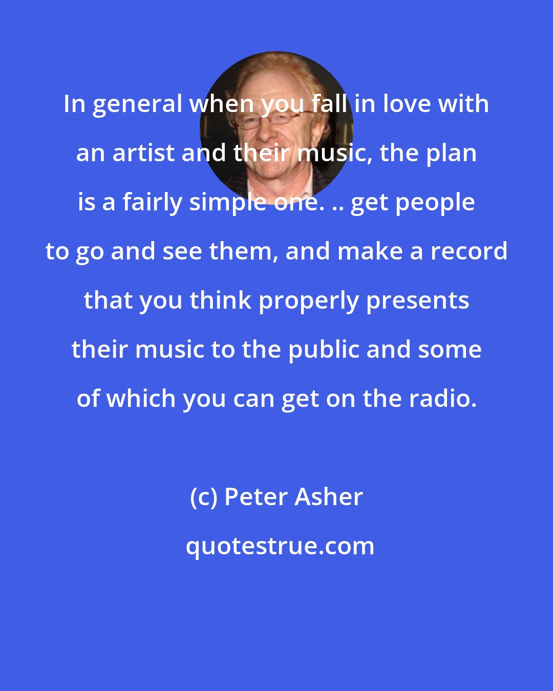 Peter Asher: In general when you fall in love with an artist and their music, the plan is a fairly simple one. .. get people to go and see them, and make a record that you think properly presents their music to the public and some of which you can get on the radio.