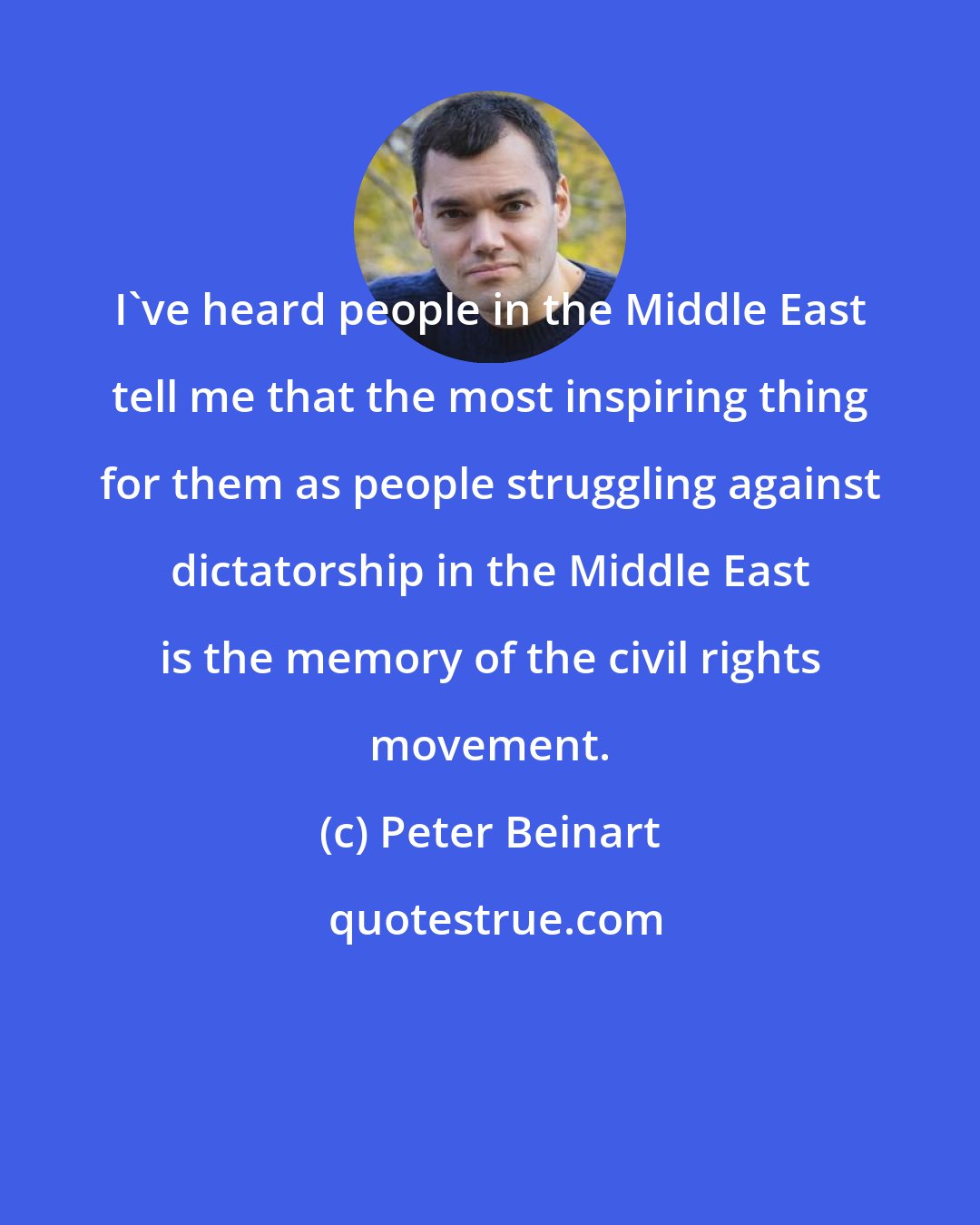 Peter Beinart: I've heard people in the Middle East tell me that the most inspiring thing for them as people struggling against dictatorship in the Middle East is the memory of the civil rights movement.