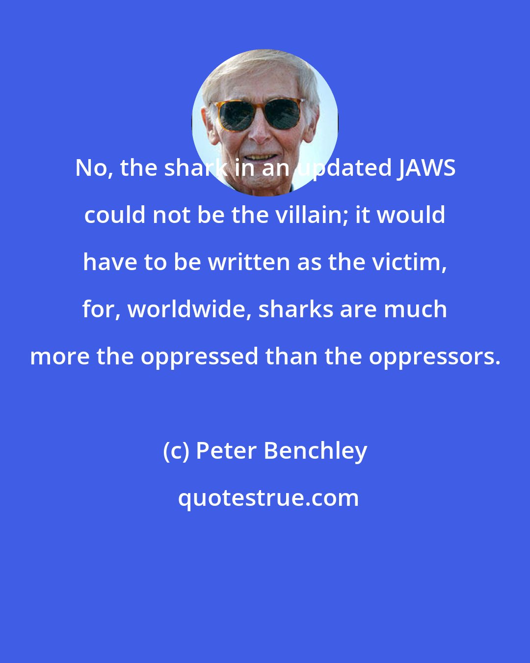Peter Benchley: No, the shark in an updated JAWS could not be the villain; it would have to be written as the victim, for, worldwide, sharks are much more the oppressed than the oppressors.