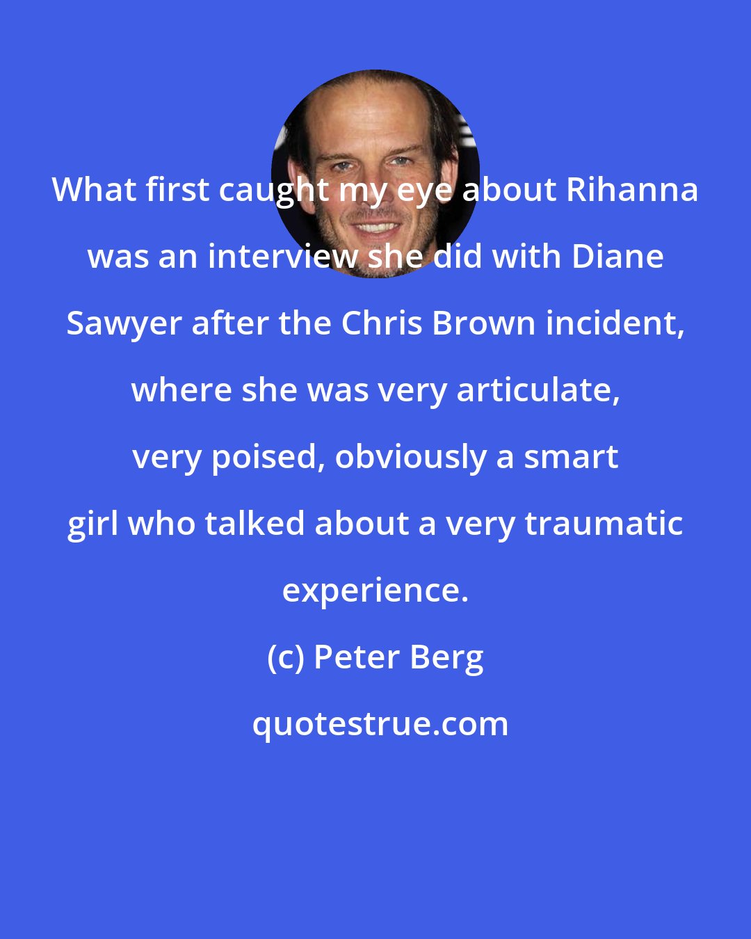 Peter Berg: What first caught my eye about Rihanna was an interview she did with Diane Sawyer after the Chris Brown incident, where she was very articulate, very poised, obviously a smart girl who talked about a very traumatic experience.