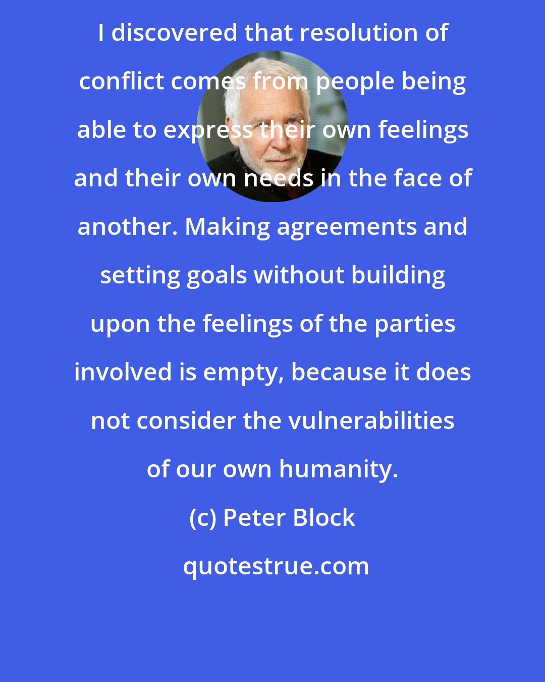 Peter Block: I discovered that resolution of conflict comes from people being able to express their own feelings and their own needs in the face of another. Making agreements and setting goals without building upon the feelings of the parties involved is empty, because it does not consider the vulnerabilities of our own humanity.