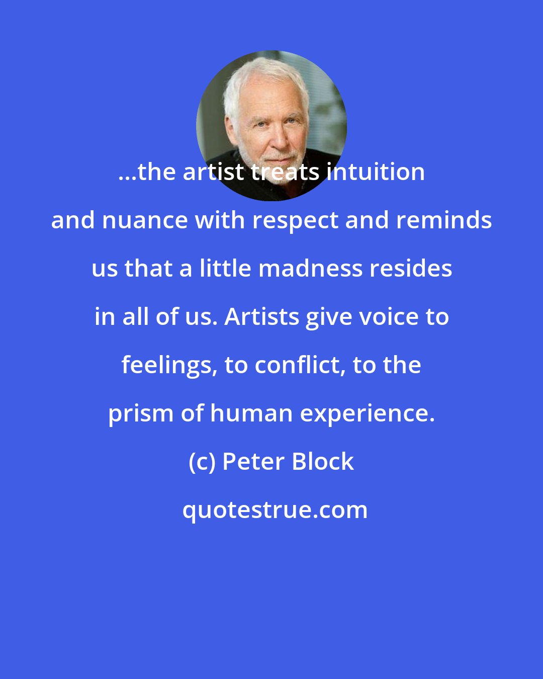 Peter Block: ...the artist treats intuition and nuance with respect and reminds us that a little madness resides in all of us. Artists give voice to feelings, to conflict, to the prism of human experience.