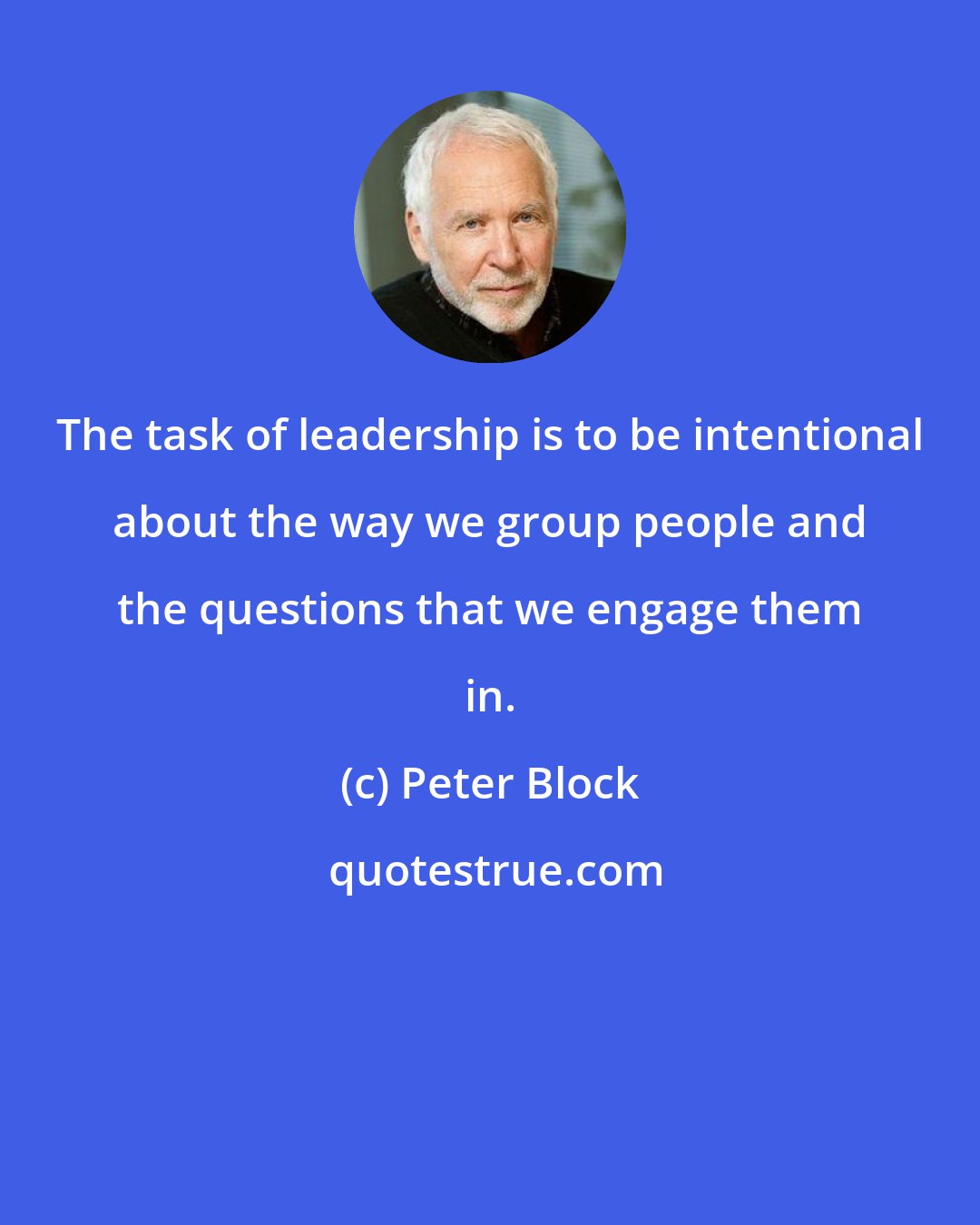 Peter Block: The task of leadership is to be intentional about the way we group people and the questions that we engage them in.