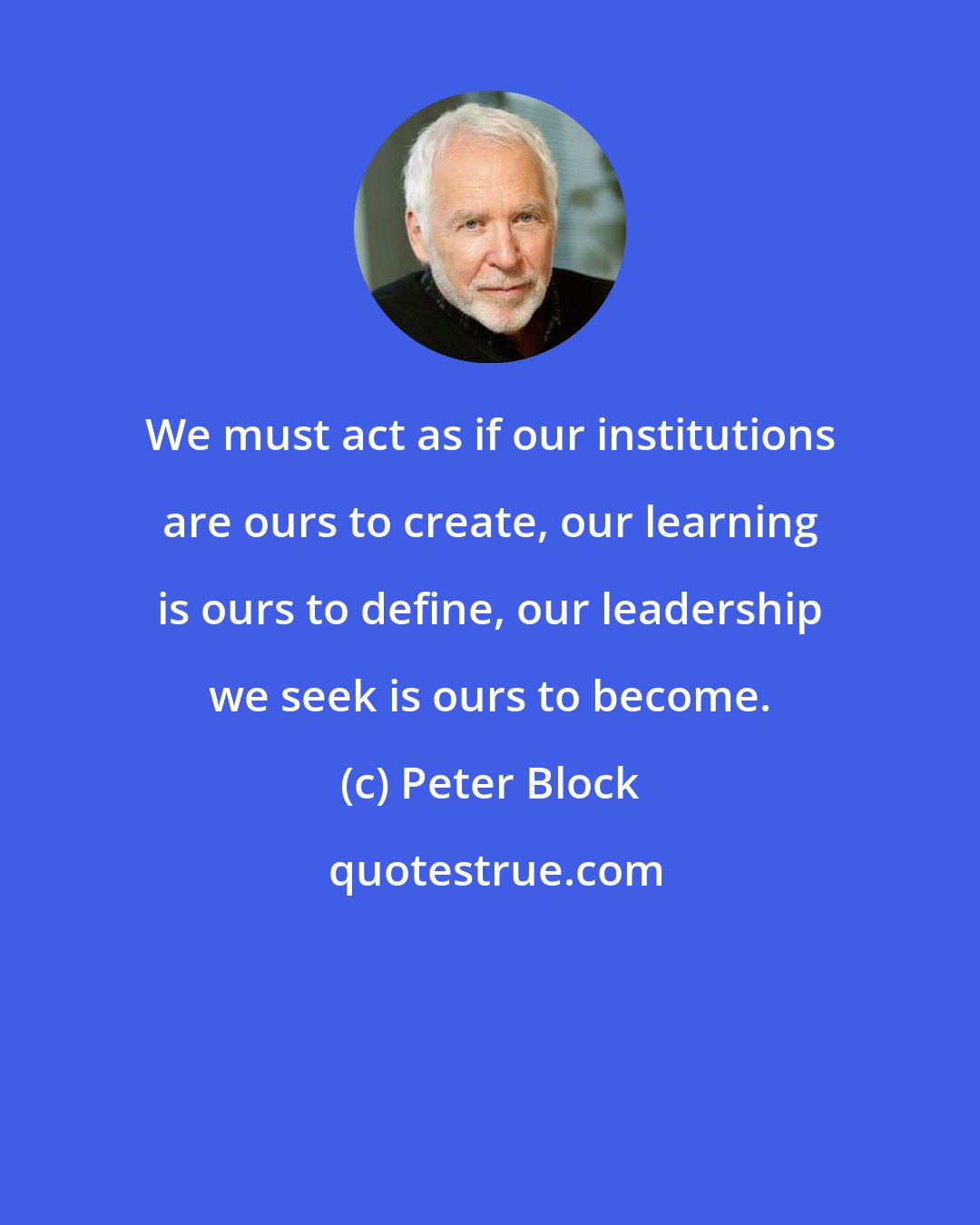 Peter Block: We must act as if our institutions are ours to create, our learning is ours to define, our leadership we seek is ours to become.