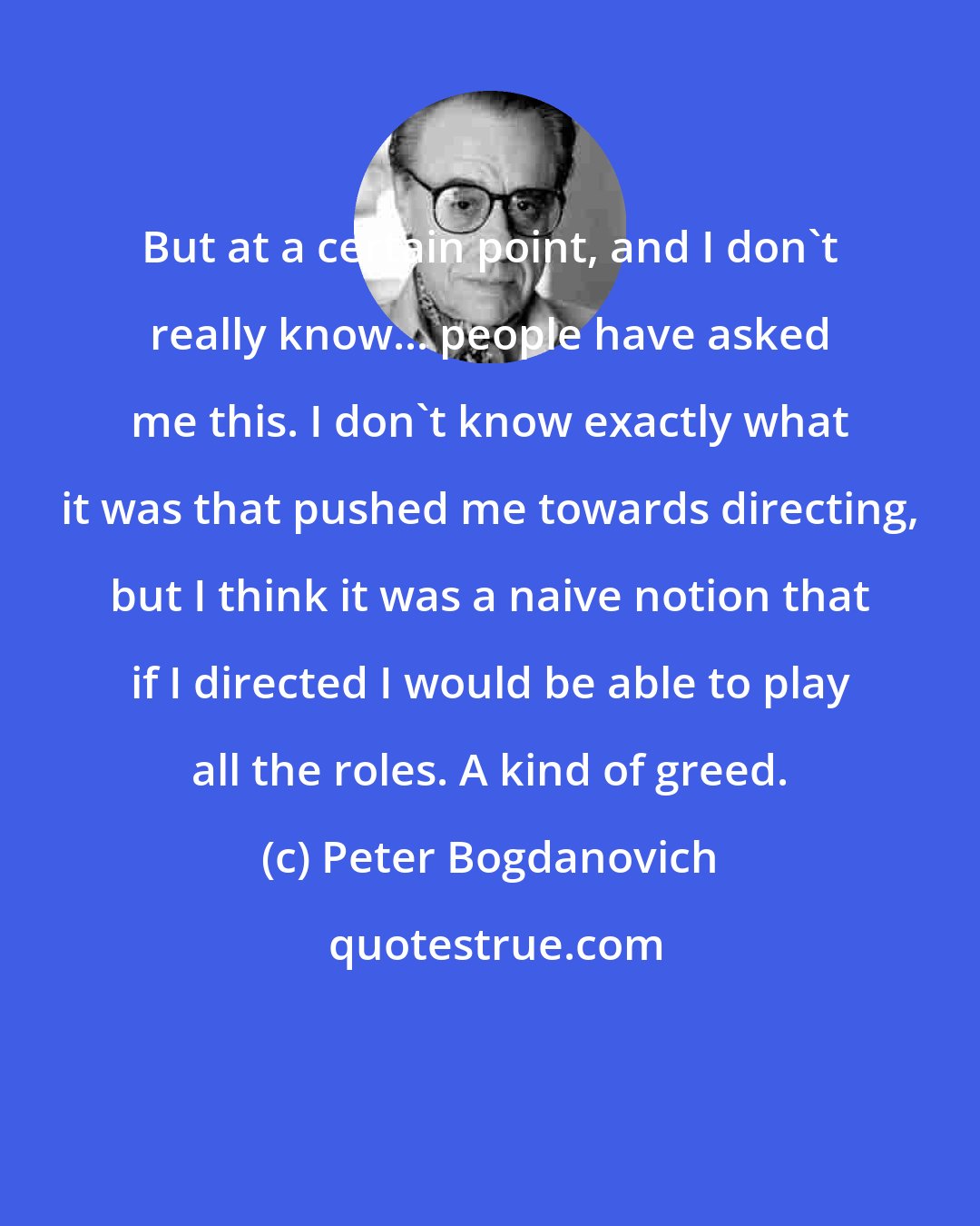 Peter Bogdanovich: But at a certain point, and I don't really know... people have asked me this. I don't know exactly what it was that pushed me towards directing, but I think it was a naive notion that if I directed I would be able to play all the roles. A kind of greed.