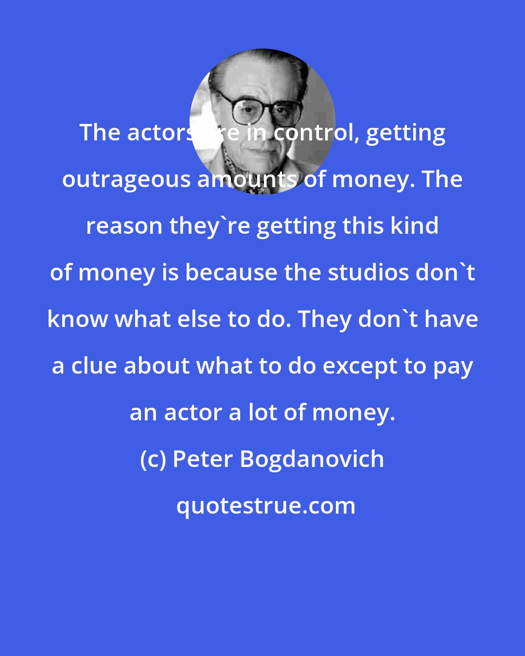 Peter Bogdanovich: The actors are in control, getting outrageous amounts of money. The reason they're getting this kind of money is because the studios don't know what else to do. They don't have a clue about what to do except to pay an actor a lot of money.