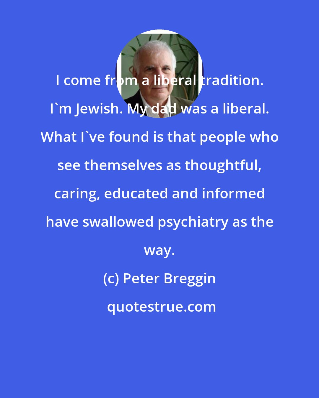 Peter Breggin: I come from a liberal tradition. I'm Jewish. My dad was a liberal. What I've found is that people who see themselves as thoughtful, caring, educated and informed have swallowed psychiatry as the way.