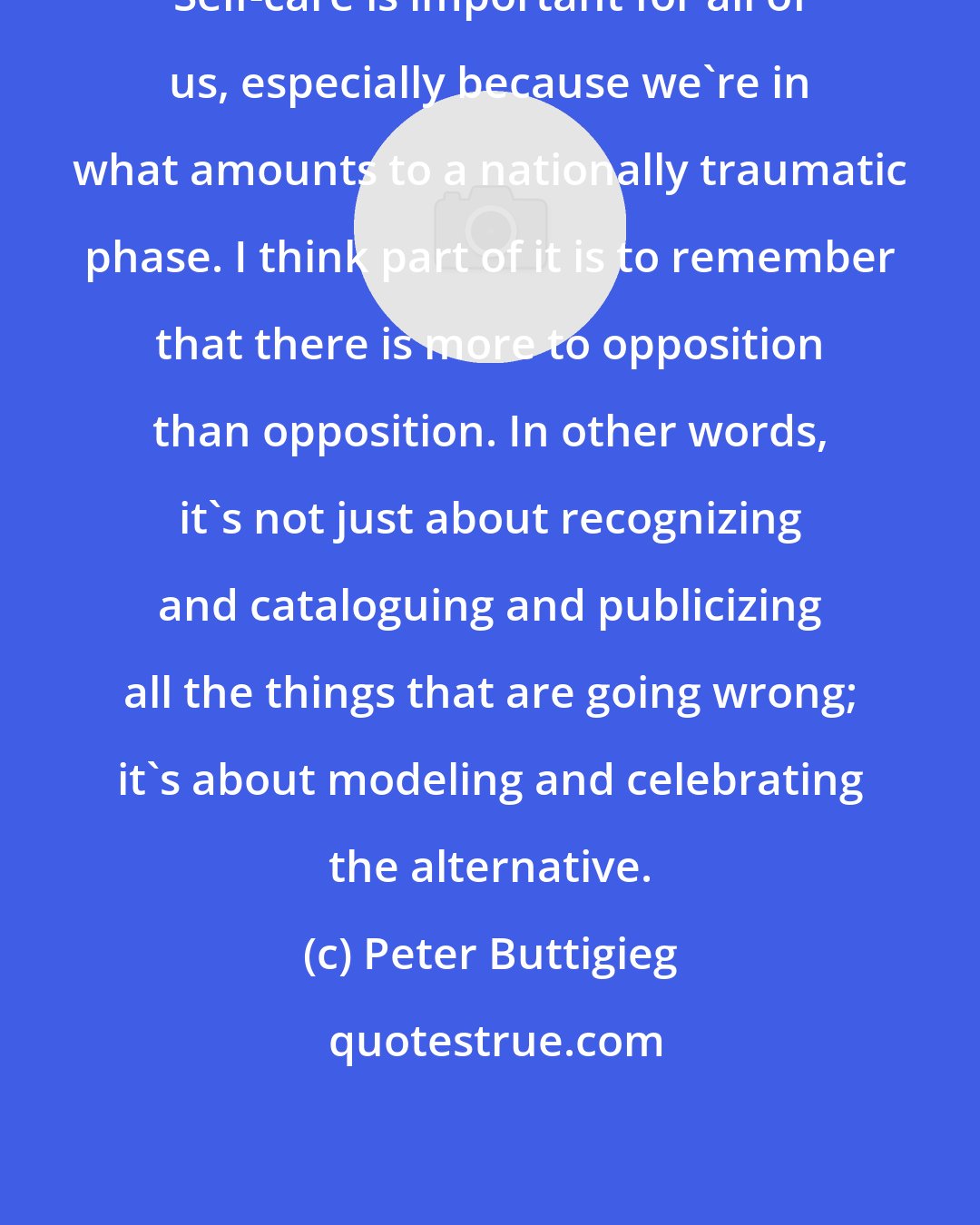 Peter Buttigieg: Self-care is important for all of us, especially because we're in what amounts to a nationally traumatic phase. I think part of it is to remember that there is more to opposition than opposition. In other words, it's not just about recognizing and cataloguing and publicizing all the things that are going wrong; it's about modeling and celebrating the alternative.