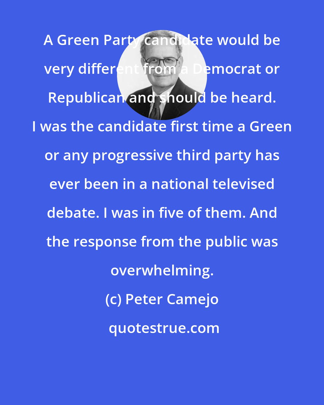 Peter Camejo: A Green Party candidate would be very different from a Democrat or Republican and should be heard. I was the candidate first time a Green or any progressive third party has ever been in a national televised debate. I was in five of them. And the response from the public was overwhelming.