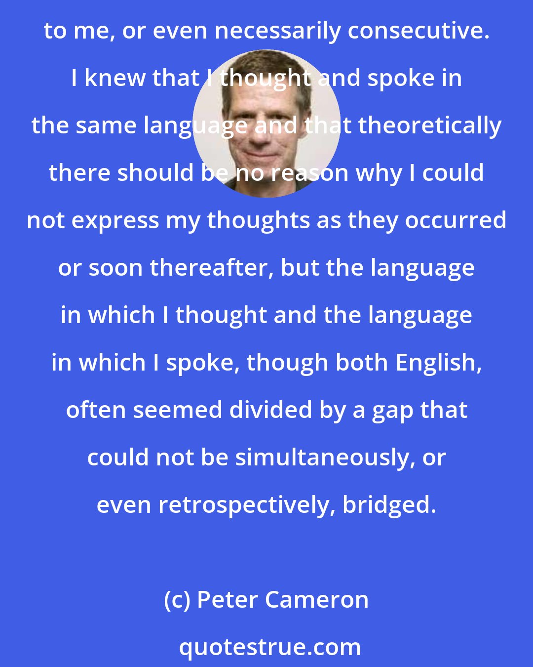 Peter Cameron: Dr. Adler had instructed me to always say whatever I was thinking, but this was difficult for me, for the act of thinking and the act of articulating those thoughts were not synchronous to me, or even necessarily consecutive. I knew that I thought and spoke in the same language and that theoretically there should be no reason why I could not express my thoughts as they occurred or soon thereafter, but the language in which I thought and the language in which I spoke, though both English, often seemed divided by a gap that could not be simultaneously, or even retrospectively, bridged.