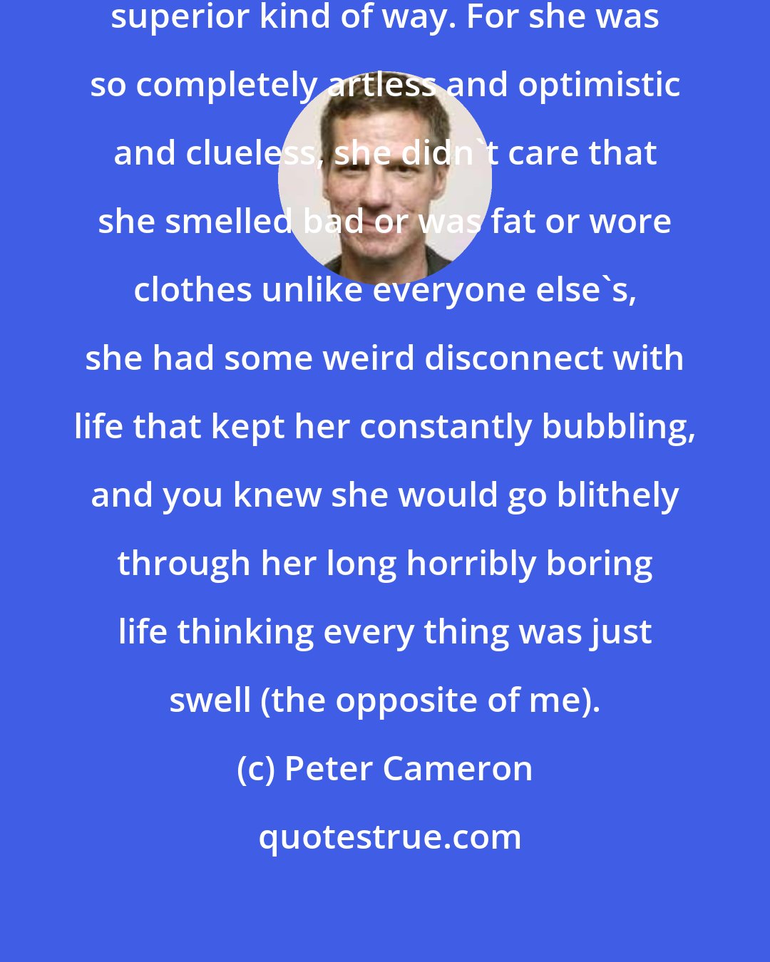 Peter Cameron: I actually grew fond of her in a nastily superior kind of way. For she was so completely artless and optimistic and clueless, she didn't care that she smelled bad or was fat or wore clothes unlike everyone else's, she had some weird disconnect with life that kept her constantly bubbling, and you knew she would go blithely through her long horribly boring life thinking every thing was just swell (the opposite of me).