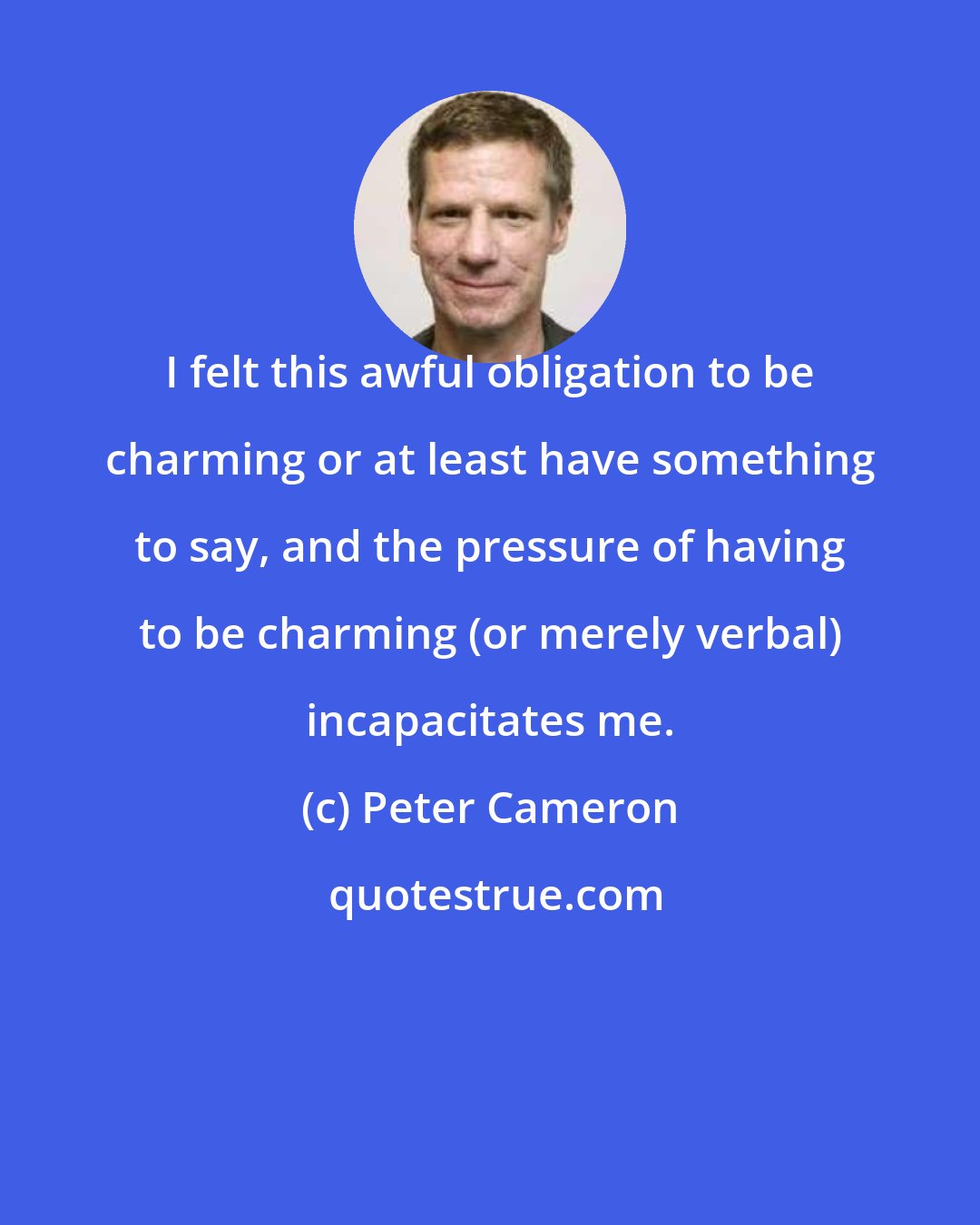 Peter Cameron: I felt this awful obligation to be charming or at least have something to say, and the pressure of having to be charming (or merely verbal) incapacitates me.