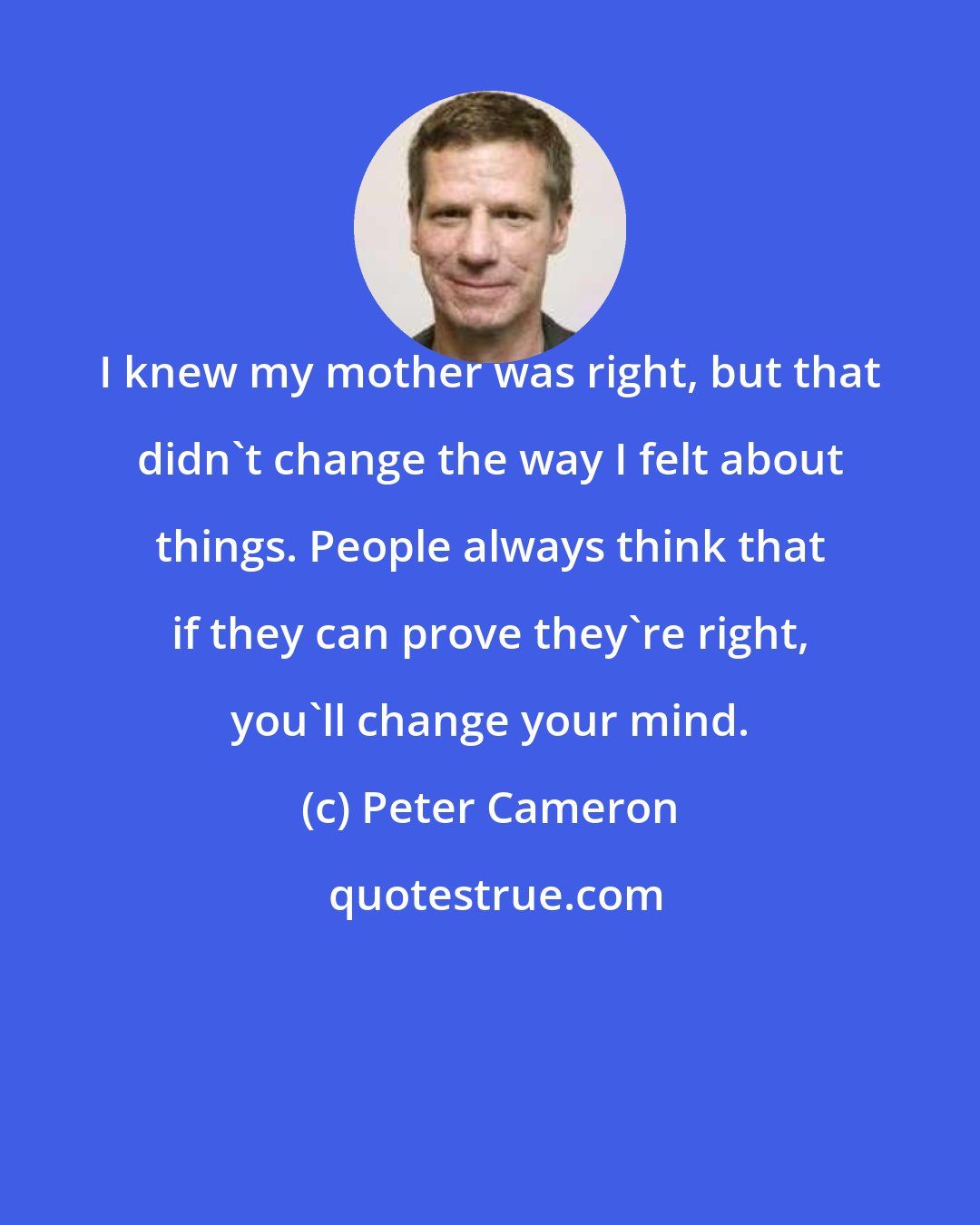 Peter Cameron: I knew my mother was right, but that didn't change the way I felt about things. People always think that if they can prove they're right, you'll change your mind.