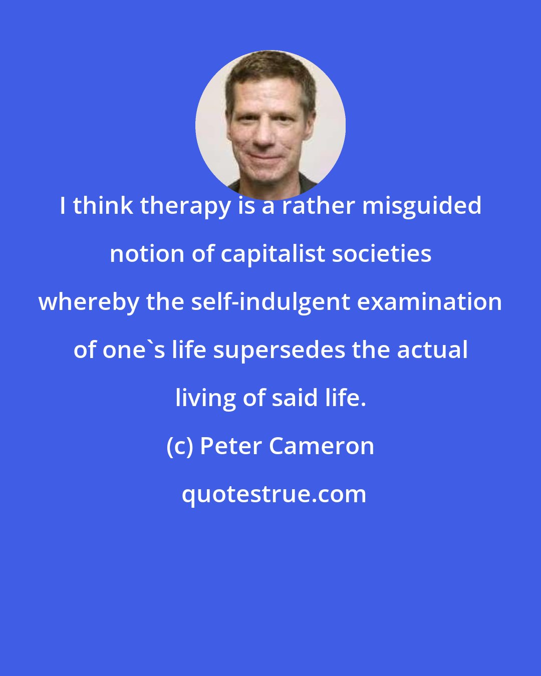 Peter Cameron: I think therapy is a rather misguided notion of capitalist societies whereby the self-indulgent examination of one's life supersedes the actual living of said life.