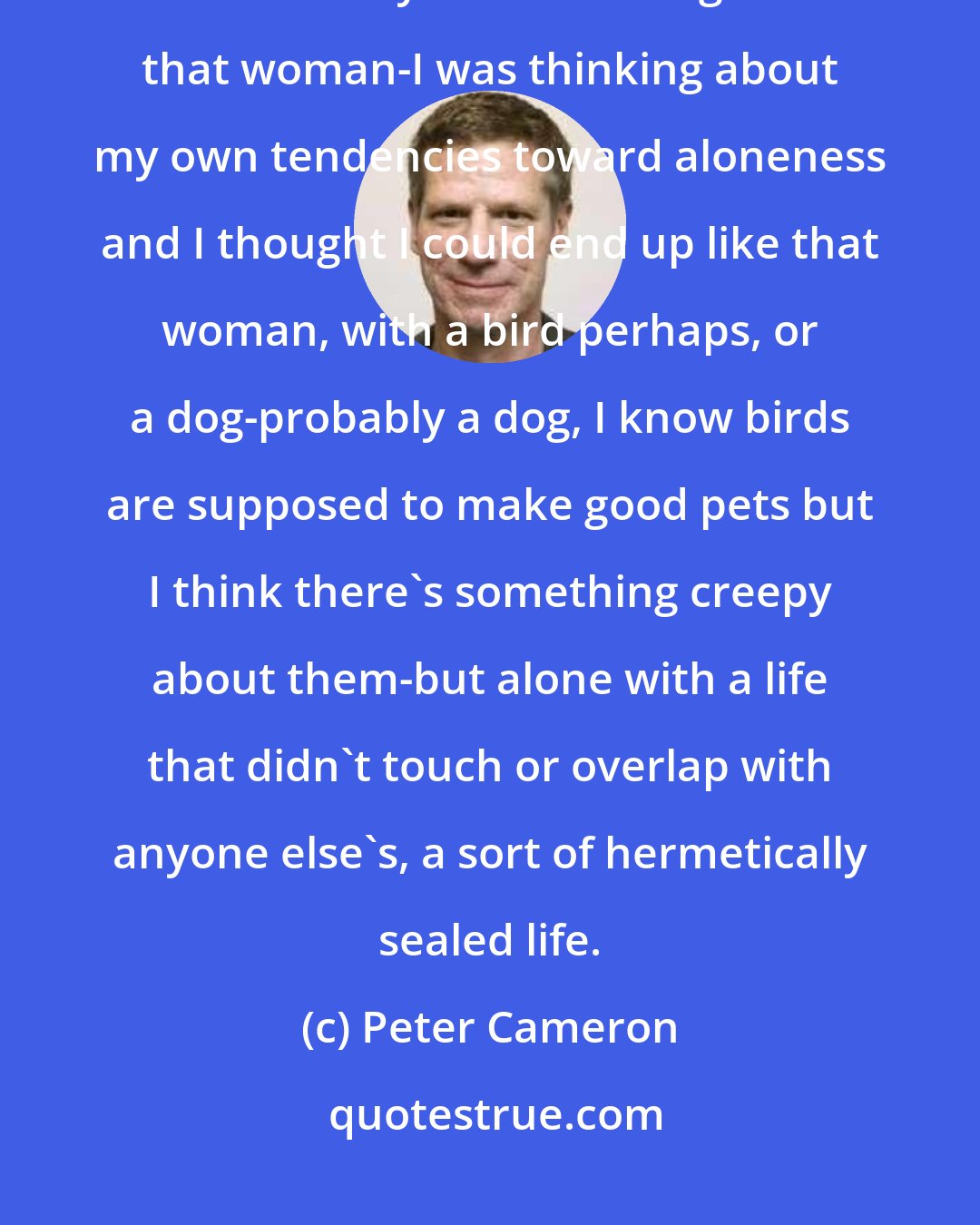 Peter Cameron: It made me very sad, that question. Sad and defeated. Because I knew she knew why I was thinking about that woman-I was thinking about my own tendencies toward aloneness and I thought I could end up like that woman, with a bird perhaps, or a dog-probably a dog, I know birds are supposed to make good pets but I think there's something creepy about them-but alone with a life that didn't touch or overlap with anyone else's, a sort of hermetically sealed life.