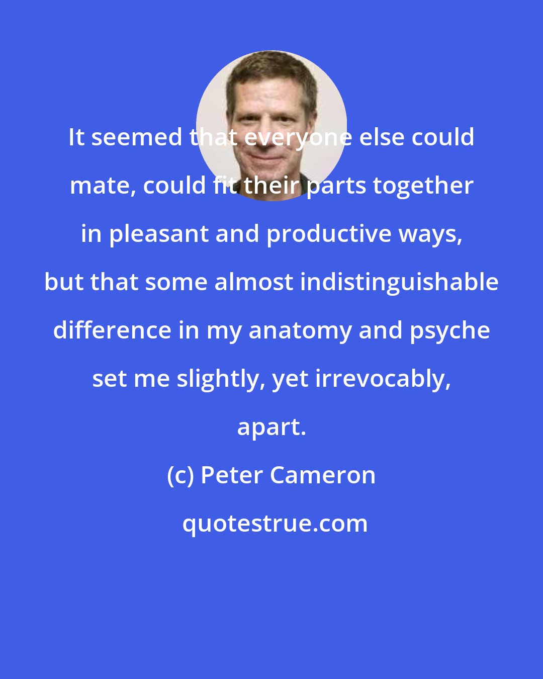 Peter Cameron: It seemed that everyone else could mate, could fit their parts together in pleasant and productive ways, but that some almost indistinguishable difference in my anatomy and psyche set me slightly, yet irrevocably, apart.