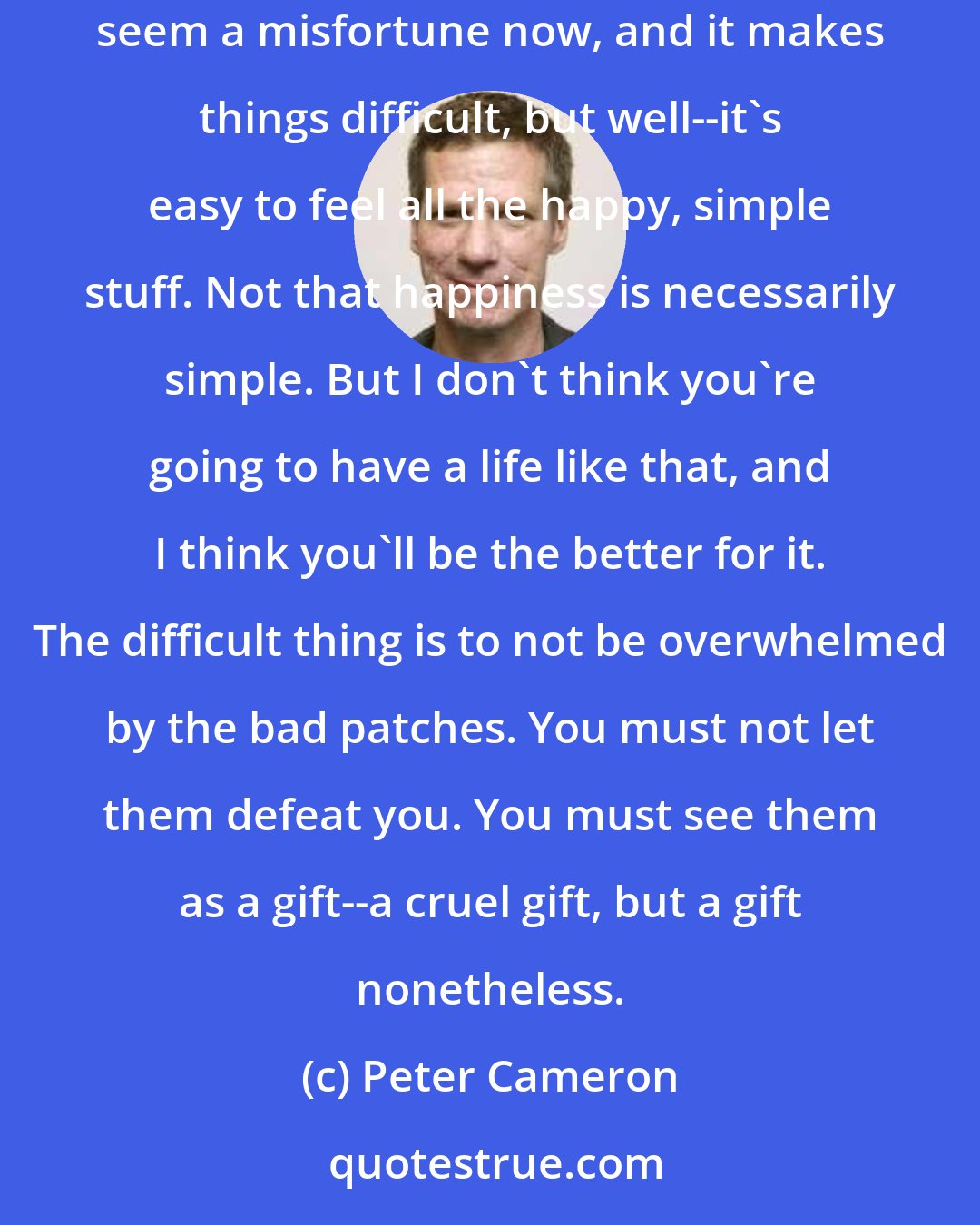 Peter Cameron: People who have only good experiences aren't very interesting. They may be content, and happy after a fashion, but they aren't very deep. It may seem a misfortune now, and it makes things difficult, but well--it's easy to feel all the happy, simple stuff. Not that happiness is necessarily simple. But I don't think you're going to have a life like that, and I think you'll be the better for it. The difficult thing is to not be overwhelmed by the bad patches. You must not let them defeat you. You must see them as a gift--a cruel gift, but a gift nonetheless.