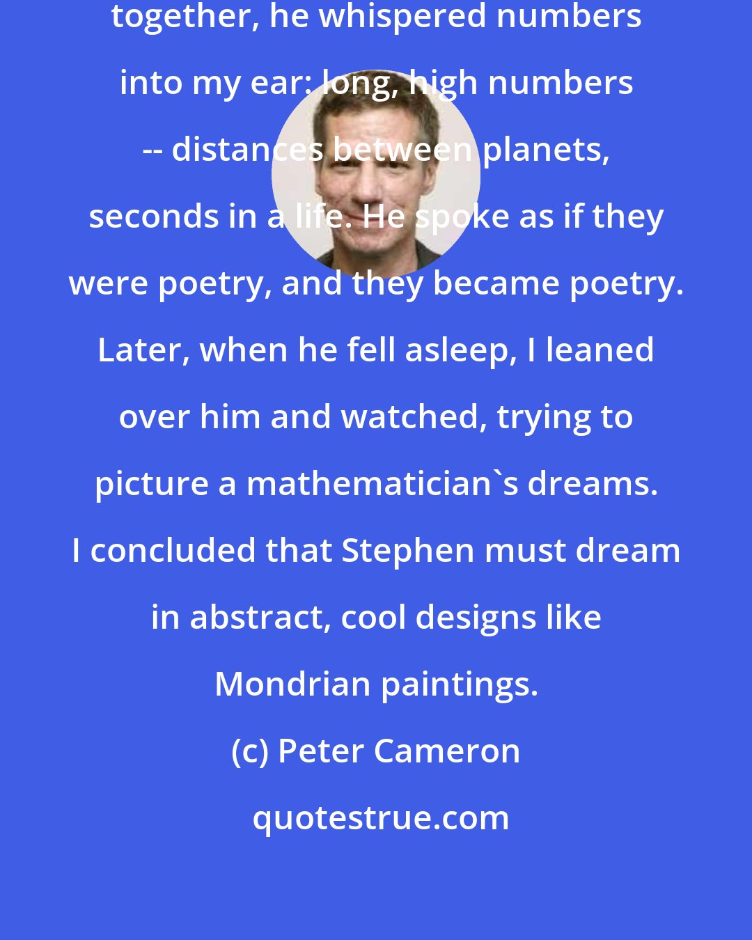 Peter Cameron: The first night Stephen and I slept together, he whispered numbers into my ear: long, high numbers -- distances between planets, seconds in a life. He spoke as if they were poetry, and they became poetry. Later, when he fell asleep, I leaned over him and watched, trying to picture a mathematician's dreams. I concluded that Stephen must dream in abstract, cool designs like Mondrian paintings.