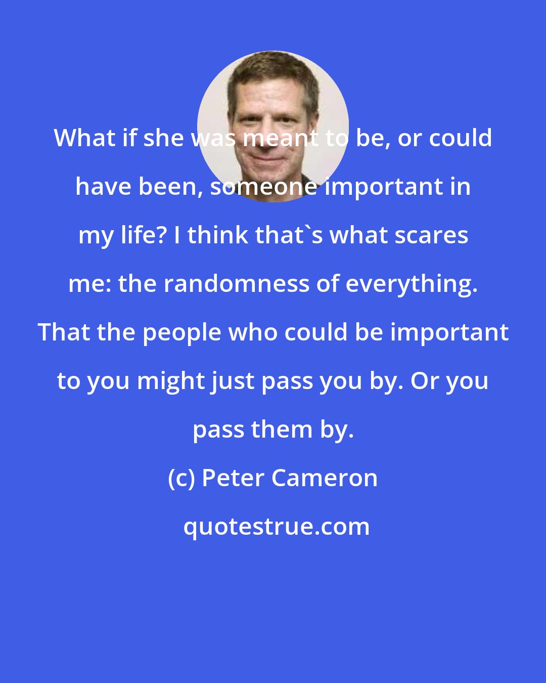 Peter Cameron: What if she was meant to be, or could have been, someone important in my life? I think that's what scares me: the randomness of everything. That the people who could be important to you might just pass you by. Or you pass them by.