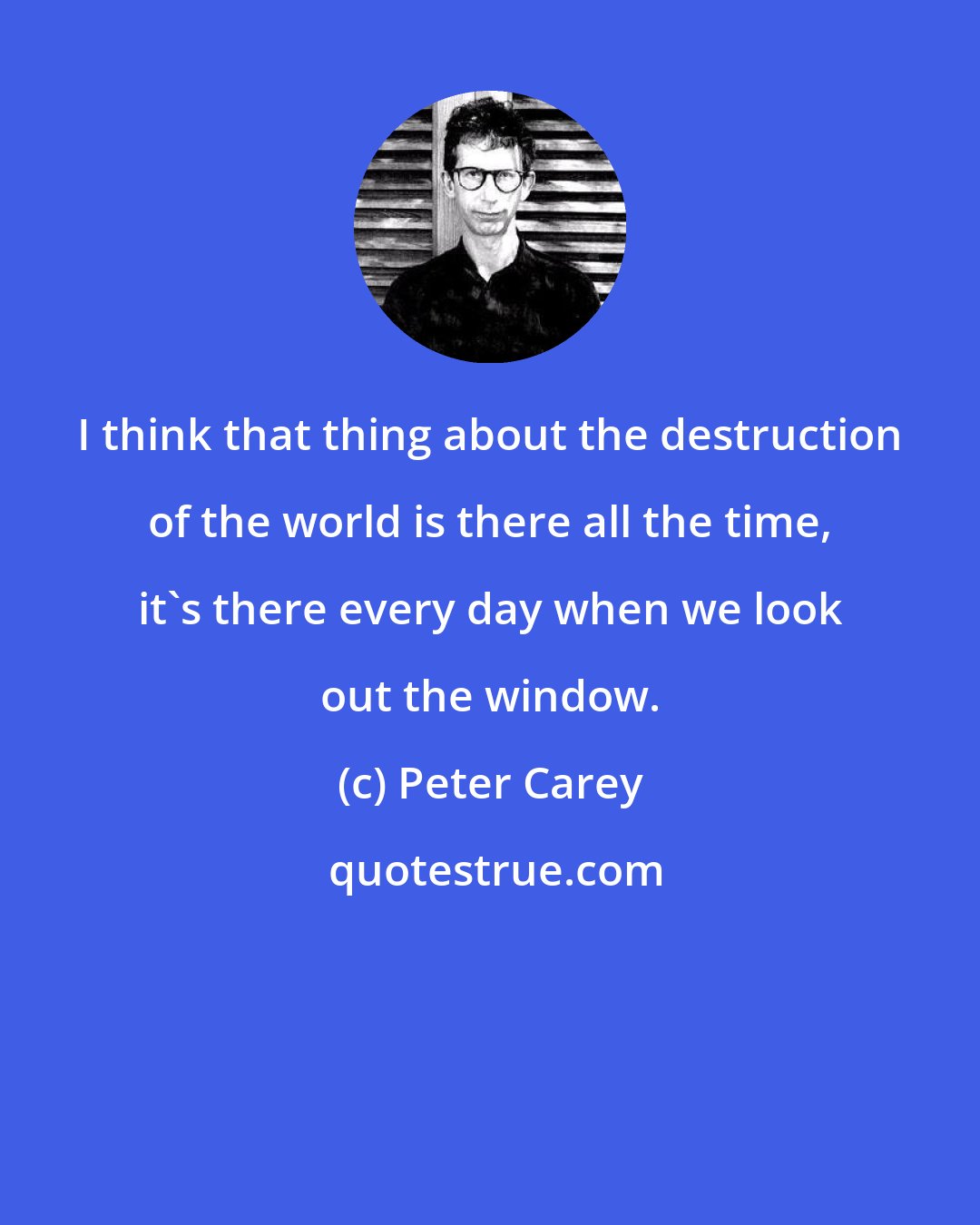 Peter Carey: I think that thing about the destruction of the world is there all the time, it's there every day when we look out the window.